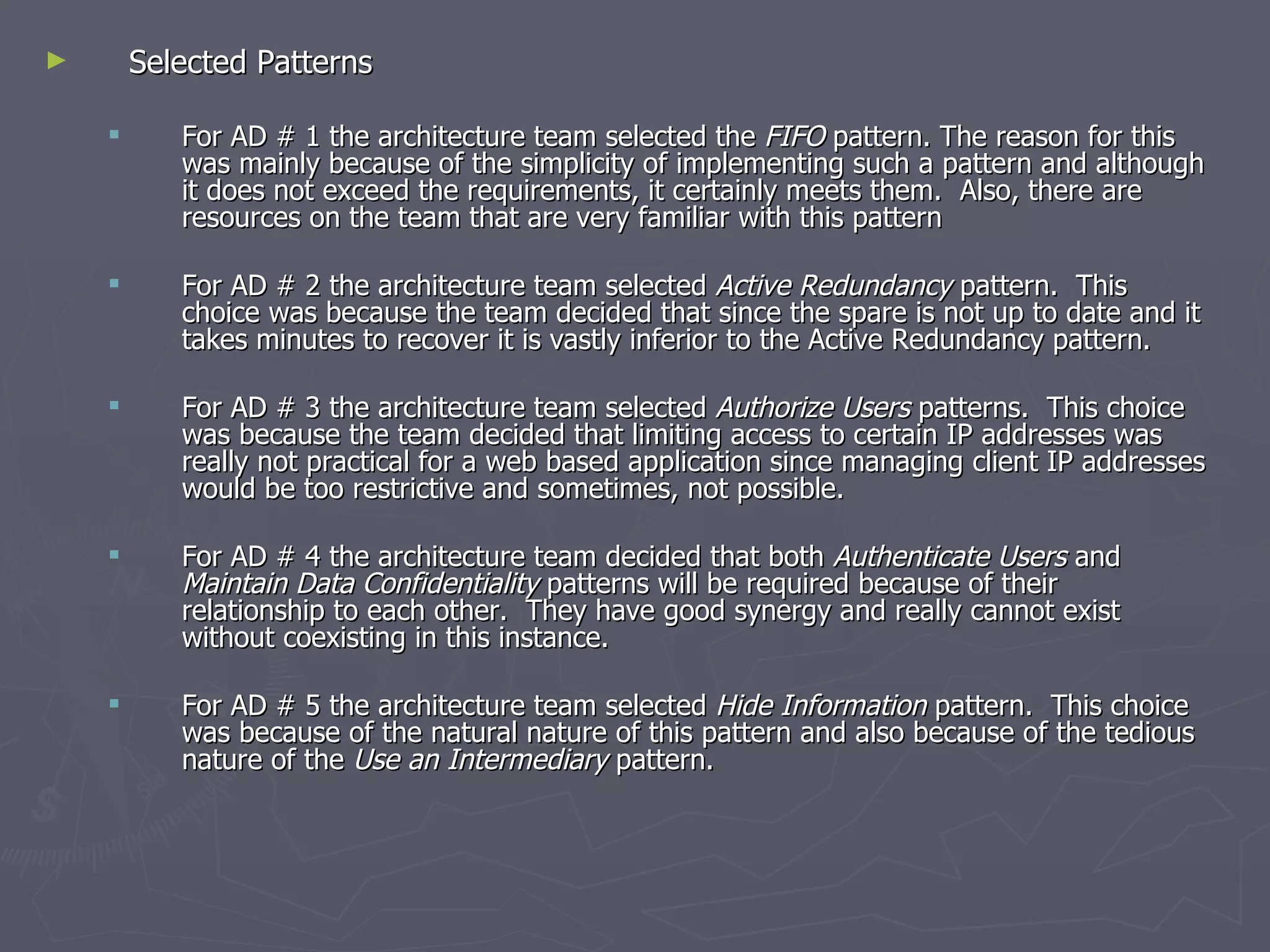 Selected Patterns For AD # 1 the architecture team selected the  FIFO  pattern. The reason for this was mainly because of the simplicity of implementing such a pattern and although it does not exceed the requirements, it certainly meets them.  Also, there are resources on the team that are very familiar with this pattern For AD # 2 the architecture team selected  Active Redundancy  pattern.  This choice was because the team decided that since the spare is not up to date and it takes minutes to recover it is vastly inferior to the Active Redundancy pattern. For AD # 3 the architecture team selected  Authorize Users  patterns.  This choice was because the team decided that limiting access to certain IP addresses was really not practical for a web based application since managing client IP addresses would be too restrictive and sometimes, not possible. For AD # 4 the architecture team decided that both  Authenticate Users  and  Maintain Data Confidentiality  patterns will be required because of their relationship to each other.  They have good synergy and really cannot exist without coexisting in this instance. For AD # 5 the architecture team selected  Hide Information  pattern.  This choice was because of the natural nature of this pattern and also because of the tedious nature of the  Use an Intermediary  pattern. 