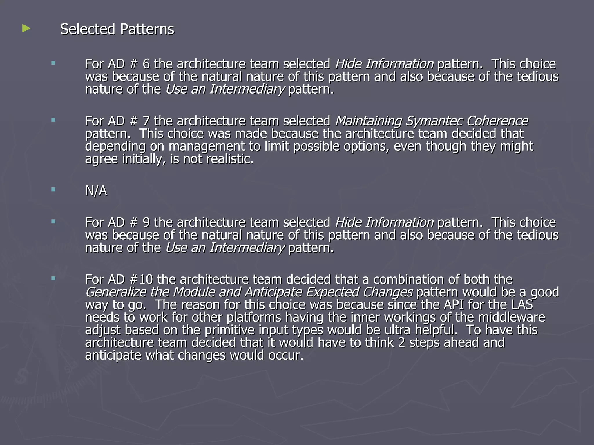 Selected Patterns For AD # 6 the architecture team selected  Hide Information  pattern.  This choice was because of the natural nature of this pattern and also because of the tedious nature of the  Use an Intermediary  pattern. For AD # 7 the architecture team selected  Maintaining Symantec Coherence  pattern.  This choice was made because the architecture team decided that depending on management to limit possible options, even though they might agree initially, is not realistic. N/A For AD # 9 the architecture team selected  Hide Information  pattern.  This choice was because of the natural nature of this pattern and also because of the tedious nature of the  Use an Intermediary  pattern. For AD #10 the architecture team decided that a combination of both the  Generalize the Module and Anticipate Expected Changes  pattern would be a good way to go.  The reason for this choice was because since the API for the LAS needs to work for other platforms having the inner workings of the middleware adjust based on the primitive input types would be ultra helpful.  To have this architecture team decided that it would have to think 2 steps ahead and anticipate what changes would occur. 