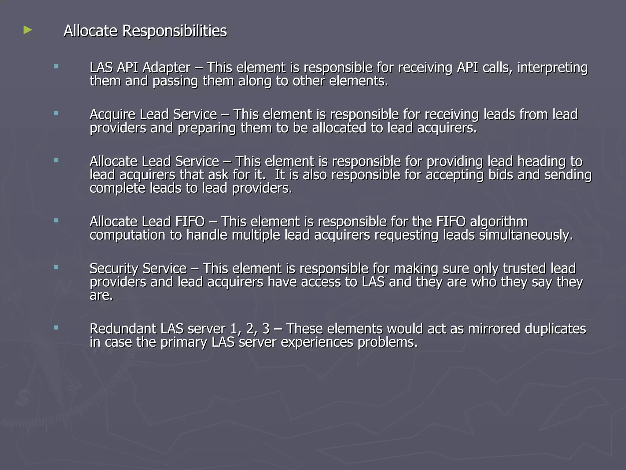Allocate Responsibilities  LAS API Adapter – This element is responsible for receiving API calls, interpreting them and passing them along to other elements. Acquire Lead Service – This element is responsible for receiving leads from lead providers and preparing them to be allocated to lead acquirers. Allocate Lead Service – This element is responsible for providing lead heading to lead acquirers that ask for it.  It is also responsible for accepting bids and sending complete leads to lead providers. Allocate Lead FIFO – This element is responsible for the FIFO algorithm computation to handle multiple lead acquirers requesting leads simultaneously. Security Service – This element is responsible for making sure only trusted lead providers and lead acquirers have access to LAS and they are who they say they are. Redundant LAS server 1, 2, 3 – These elements would act as mirrored duplicates in case the primary LAS server experiences problems.  
