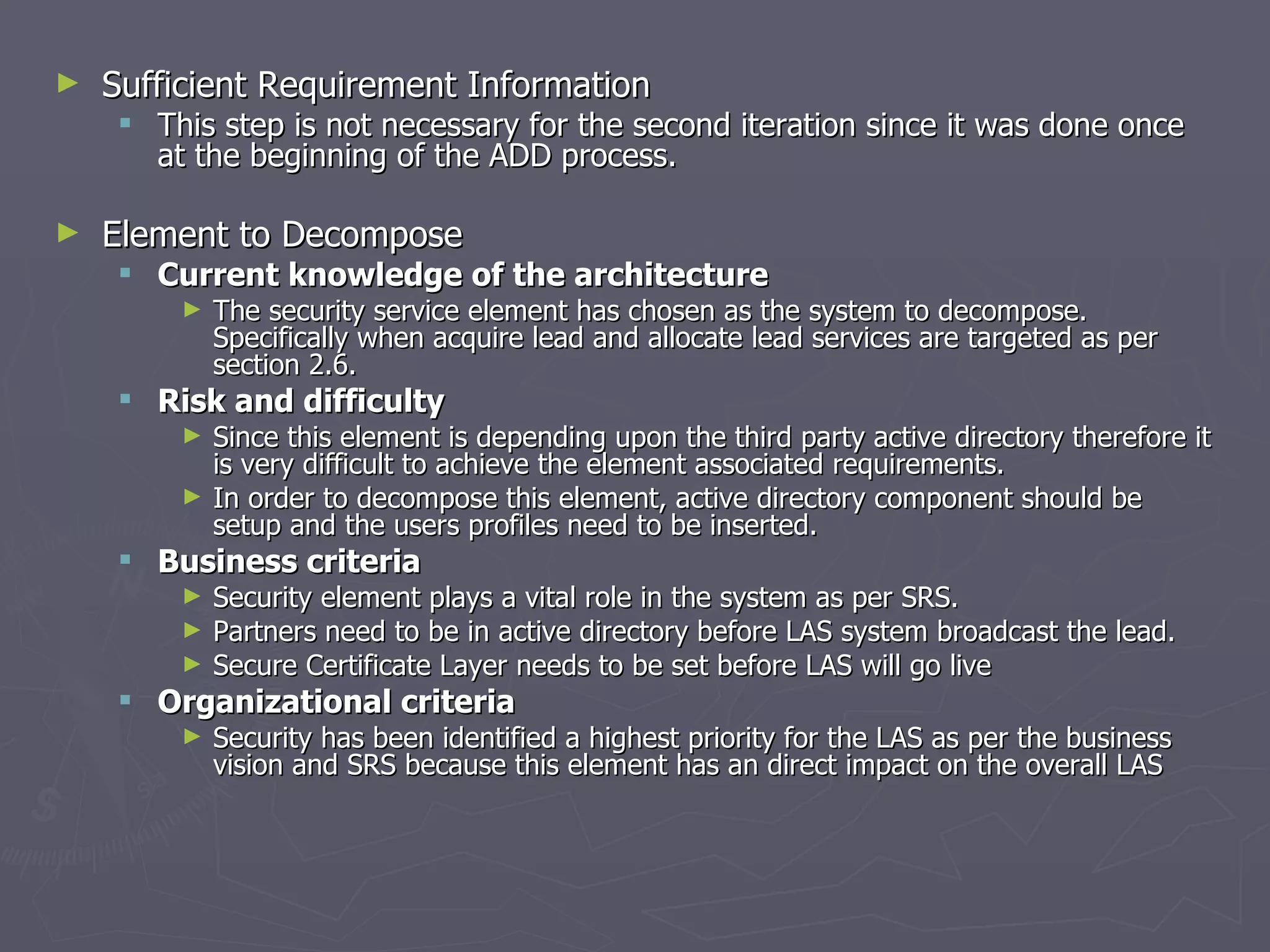 Sufficient Requirement Information This step is not necessary for the second iteration since it was done once at the beginning of the ADD process. Element to Decompose  Current knowledge of the architecture The security service element has chosen as the system to decompose. Specifically when acquire lead and allocate lead services are targeted as per section 2.6. Risk and difficulty Since this element is depending upon the third party active directory therefore it is very difficult to achieve the element associated requirements. In order to decompose this element, active directory component should be setup and the users profiles need to be inserted. Business criteria Security element plays a vital role in the system as per SRS. Partners need to be in active directory before LAS system broadcast the lead. Secure Certificate Layer needs to be set before LAS will go live Organizational criteria Security has been identified a highest priority for the LAS as per the business vision and SRS because this element has an direct impact on the overall LAS 