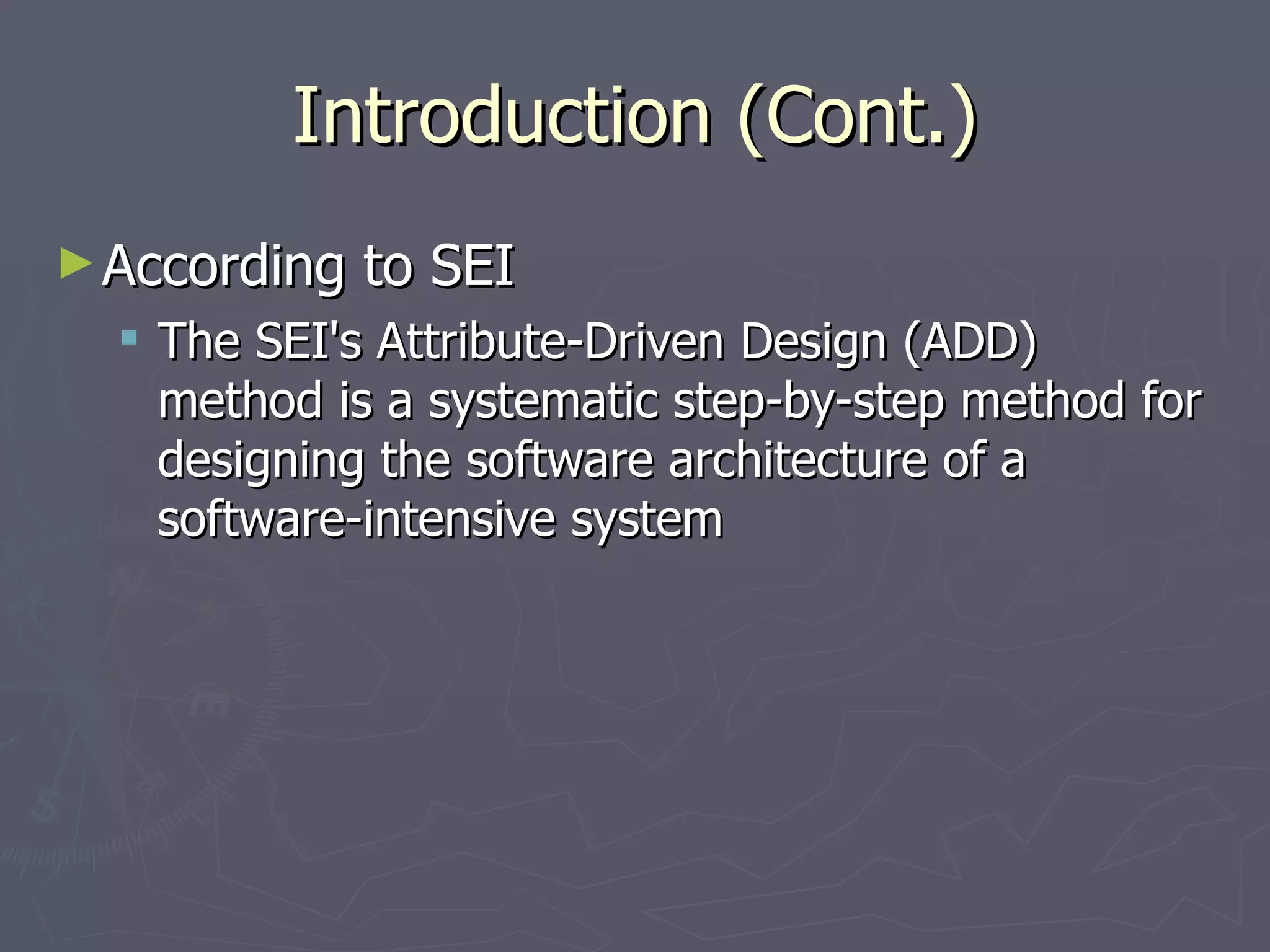 Introduction (Cont.) According to SEI The SEI's Attribute-Driven Design (ADD) method is a systematic step-by-step method for designing the software architecture of a software-intensive system 