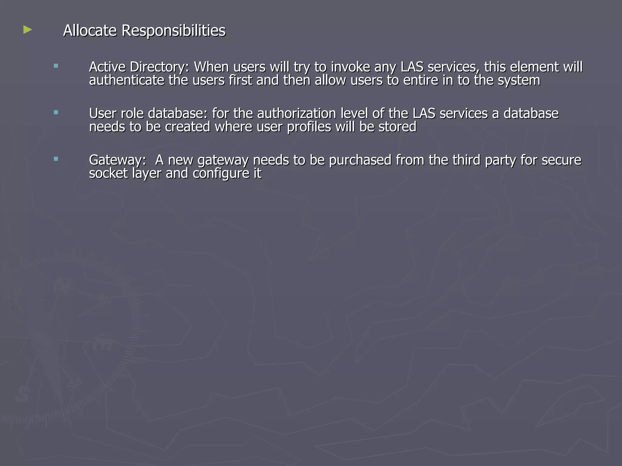 Allocate Responsibilities  Active Directory: When users will try to invoke any LAS services, this element will authenticate the users first and then allow users to entire in to the system  User role database: for the authorization level of the LAS services a database needs to be created where user profiles will be stored Gateway:  A new gateway needs to be purchased from the third party for secure socket layer and configure it  