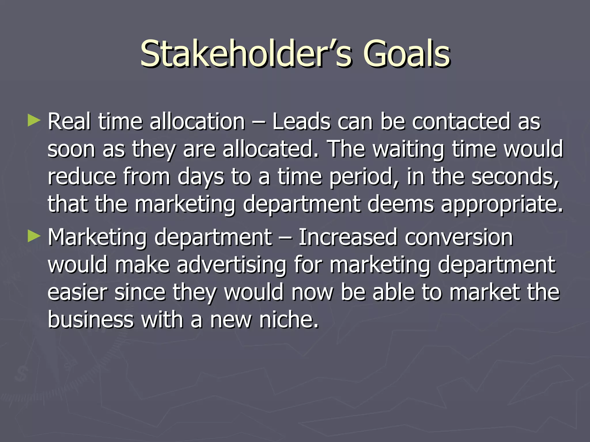 Stakeholder’s Goals Real time allocation – Leads can be contacted as soon as they are allocated. The waiting time would reduce from days to a time period, in the seconds, that the marketing department deems appropriate. Marketing department – Increased conversion would make advertising for marketing department easier since they would now be able to market the business with a new niche.  