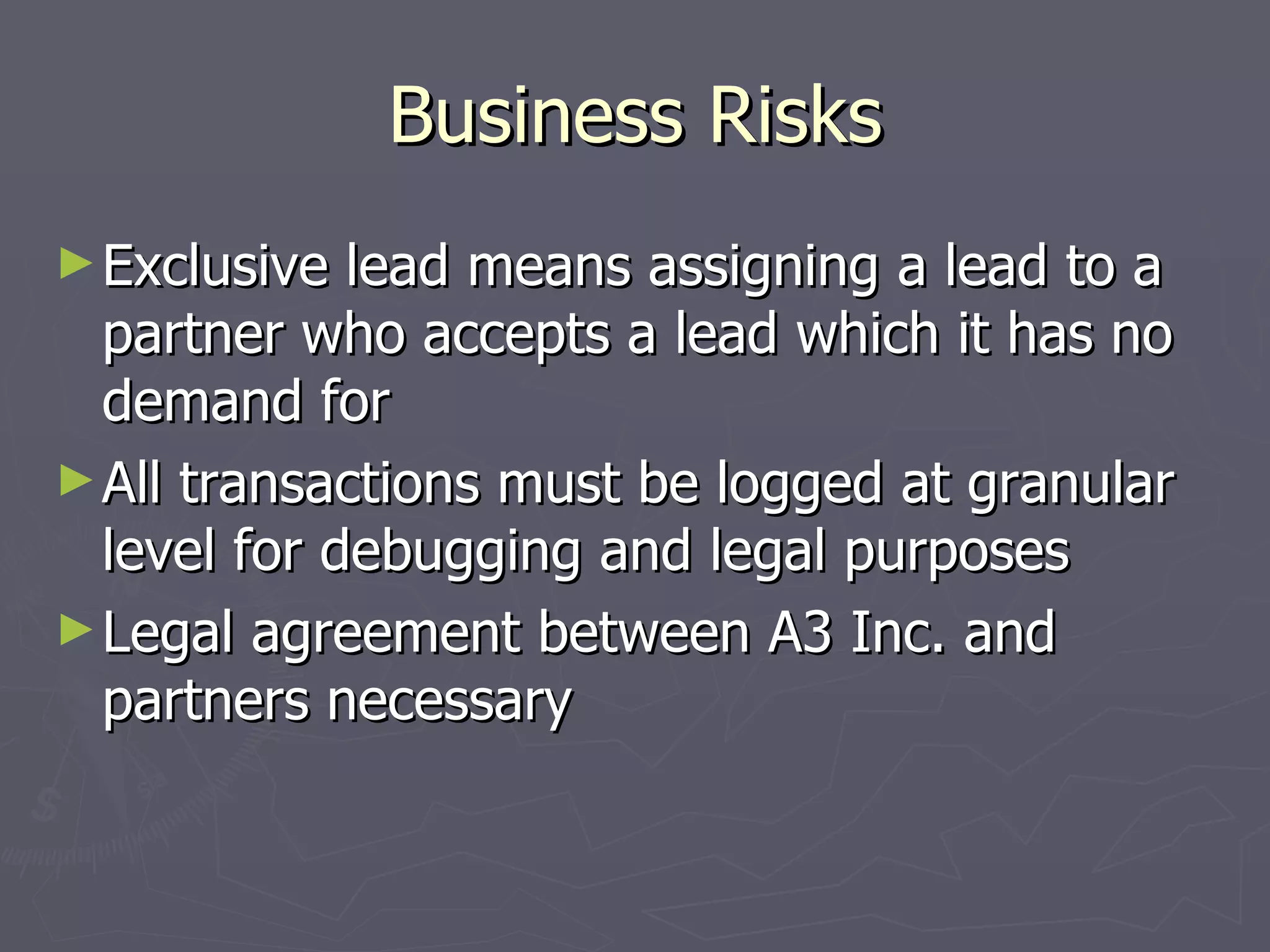 Business Risks Exclusive lead means assigning a lead to a partner who accepts a lead which it has no demand for All transactions must be logged at granular level for debugging and legal purposes Legal agreement between A3 Inc. and partners necessary 