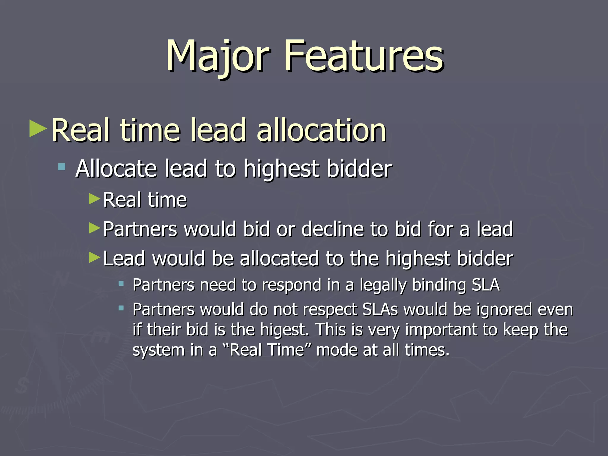 Major Features Real time lead allocation Allocate lead to highest bidder Real time Partners would bid or decline to bid for a lead Lead would be allocated to the highest bidder Partners need to respond in a legally binding SLA Partners would do not respect SLAs would be ignored even if their bid is the higest. This is very important to keep the system in a “Real Time” mode at all times. 