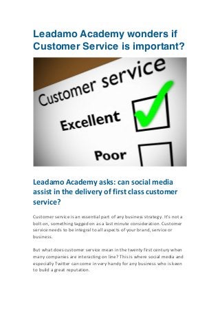 Leadamo Academy wonders if
Customer Service is important?
	
  

	
  
	
  

Leadamo	
  Academy	
  asks:	
  can	
  social	
  media	
  
assist	
  in	
  the	
  delivery	
  of	
  first	
  class	
  customer	
  
service?	
  
	
  
Customer	
  service	
  is	
  an	
  essential	
  part	
  of	
  any	
  business	
  strategy.	
  It’s	
  not	
  a	
  
bolt	
  on,	
  something	
  tagged	
  on	
  as	
  a	
  last	
  minute	
  consideration.	
  Customer	
  
service	
  needs	
  to	
  be	
  integral	
  to	
  all	
  aspects	
  of	
  your	
  brand,	
  service	
  or	
  
business.	
  
	
  
But	
  what	
  does	
  customer	
  service	
  mean	
  in	
  the	
  twenty	
  first	
  century	
  when	
  
many	
  companies	
  are	
  interacting	
  on	
  line?	
  This	
  is	
  where	
  social	
  media	
  and	
  
especially	
  Twitter	
  can	
  come	
  in	
  very	
  handy	
  for	
  any	
  business	
  who	
  is	
  keen	
  
to	
  build	
  a	
  great	
  reputation.	
  

	
  

 