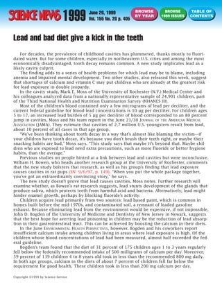 1999
                                                               BROWSE       BROWSE      TABLE OF
                                      June 26, 1999
                                                               BY YEAR    1999 ISSUES   CONTENTS
                                      Vol. 155 No. 26 p. 405


Lead and bad diet give a kick in the teeth
    For decades, the prevalence of childhood cavities has plummeted, thanks mostly to fluori-
dated water. But for some children, especially in northeastern U.S. cities and among the most
economically disadvantaged, tooth decay remains common. A new study implicates lead as a
likely cavity culprit.
    The finding adds to a series of health problems for which lead may be to blame, including
anemia and impaired mental development. Two other studies, also released this week, suggest
that shortages of calcium and vitamin C may put children who are already at the greatest risk
for lead exposure in double jeopardy.
    In the cavity study, Mark E. Moss of the University of Rochester (N.Y.) Medical Center and
his colleagues analyzed data from a nationally representative sample of 24,901 children, part
of the Third National Health and Nutrition Examination Survey (NHANES III).
    Most of the children’s blood contained only a few micrograms of lead per deciliter, and the
current federal guideline for blood-lead concentrations is 10 µg per deciliter. For children ages
5 to 17, an increased lead burden of 5 µg per deciliter of blood corresponded to an 80 percent
jump in cavities, Moss and his team report in the June 23/30 JOURNAL OF THE AMERICAN MEDICAL
ASSOCIATION (JAMA). They estimate that cavities of 2.7 million U.S. youngsters result from lead,
about 10 percent of all cases in that age group.
    “We’ve been thinking about tooth decay in a way that’s almost like blaming the victim—if
your children have tooth decay, it’s because you don’t brush their teeth right, or maybe their
snacking habits are bad,” Moss says. “This study says that maybe it’s beyond that. Maybe chil-
dren who are exposed to lead need extra precautions, such as more fluoride or better hygiene
habits, than the average.”
    Previous studies on people hinted at a link between lead and cavities but were inconclusive.
William H. Bowen, who heads another research group at the University of Rochester, comments
that the new study bolsters that research, as well as his group’s finding that lead exposure
causes cavities in rat pups (SN: 9/6/97, p. 149). “When you put the whole package together,
you’ve got an extraordinarily convincing story,” he says.
    The new study doesn’t prove that lead causes cavities, Moss notes. Further research will
examine whether, as Bowen’s rat research suggests, lead stunts development of the glands that
produce saliva, which protects teeth from harmful acid and bacteria. Alternatively, lead might
hinder enamel growth, perhaps by blocking fluoride’s activity.
    Children acquire lead primarily from two sources: lead-based paint, which is common in
homes built before the mid-1970s, and contaminated soil, a remnant of leaded gasoline
exhaust. Because eliminating lead from the environment would be expensive, if not impossible,
John D. Bogden of the University of Medicine and Dentistry of New Jersey in Newark, suggests
that the best hope for averting lead poisoning in children may be the reduction of lead absorp-
tion in their gastrointestinal tract. This can be achieved by boosting the calcium in their diets.
    In the June ENVIRONMENTAL HEALTH PERSPECTIVES, however, Bogden and his coworkers report
insufficient calcium intake among children living in areas where lead exposure is high. Of the
children whose blood concentrations of lead had been measured, almost half exceeded the fed-
eral guideline.
    Bogden’s team found that the diet of 31 percent of 175 children ages 1 to 3 years regularly
fell below the federally recommended intake of 500 milligrams of calcium per day. Moreover,
59 percent of 139 children 4 to 8 years old took in less than the recommended 800 mg daily.
In both age groups, calcium in the diets of about 7 percent of children fell far below the
requirement for good health. These children took in less than 200 mg calcium per day.

Copyright ©1999 by Science Service
 