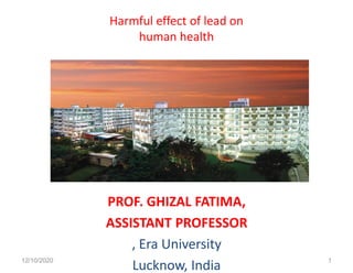 Harmful effect of lead on
human health
PROF. GHIZAL FATIMA,
ASSISTANT PROFESSOR
, Era University
Lucknow, India12/10/2020 1
 
