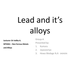Lead and it’s
                    alloys
Lecturer: Dr Indika A.
                              Group-A
MT4261 – Non Ferrous Metals
                              Presented by:
                              1. Kumara
and Alloys
                              2. Jayasooriya
                              3. Hewa Wedage N.A -040409X
 