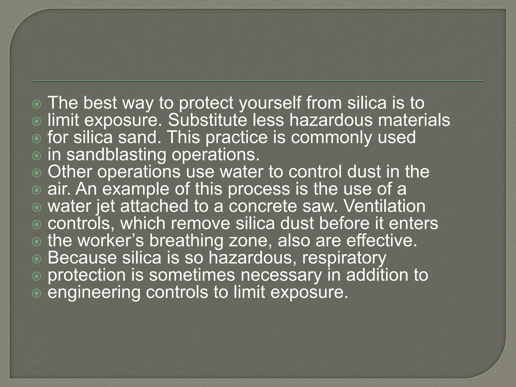    The best way to protect yourself from silica is to
   limit exposure. Substitute less hazardous materials
   for silica sand. This practice is commonly used
   in sandblasting operations.
   Other operations use water to control dust in the
   air. An example of this process is the use of a
   water jet attached to a concrete saw. Ventilation
   controls, which remove silica dust before it enters
   the worker’s breathing zone, also are effective.
   Because silica is so hazardous, respiratory
   protection is sometimes necessary in addition to
   engineering controls to limit exposure.
 