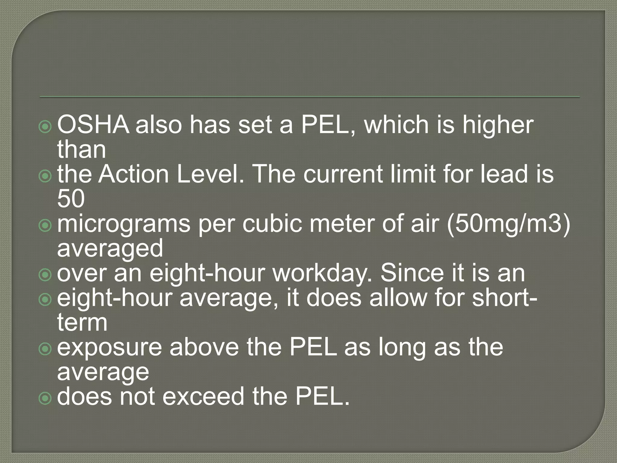  OSHA   also has set a PEL, which is higher
  than
 the Action Level. The current limit for lead is
  50
 micrograms per cubic meter of air (50mg/m3)
  averaged
 over an eight-hour workday. Since it is an
 eight-hour average, it does allow for short-
  term
 exposure above the PEL as long as the
  average
 does not exceed the PEL.
 