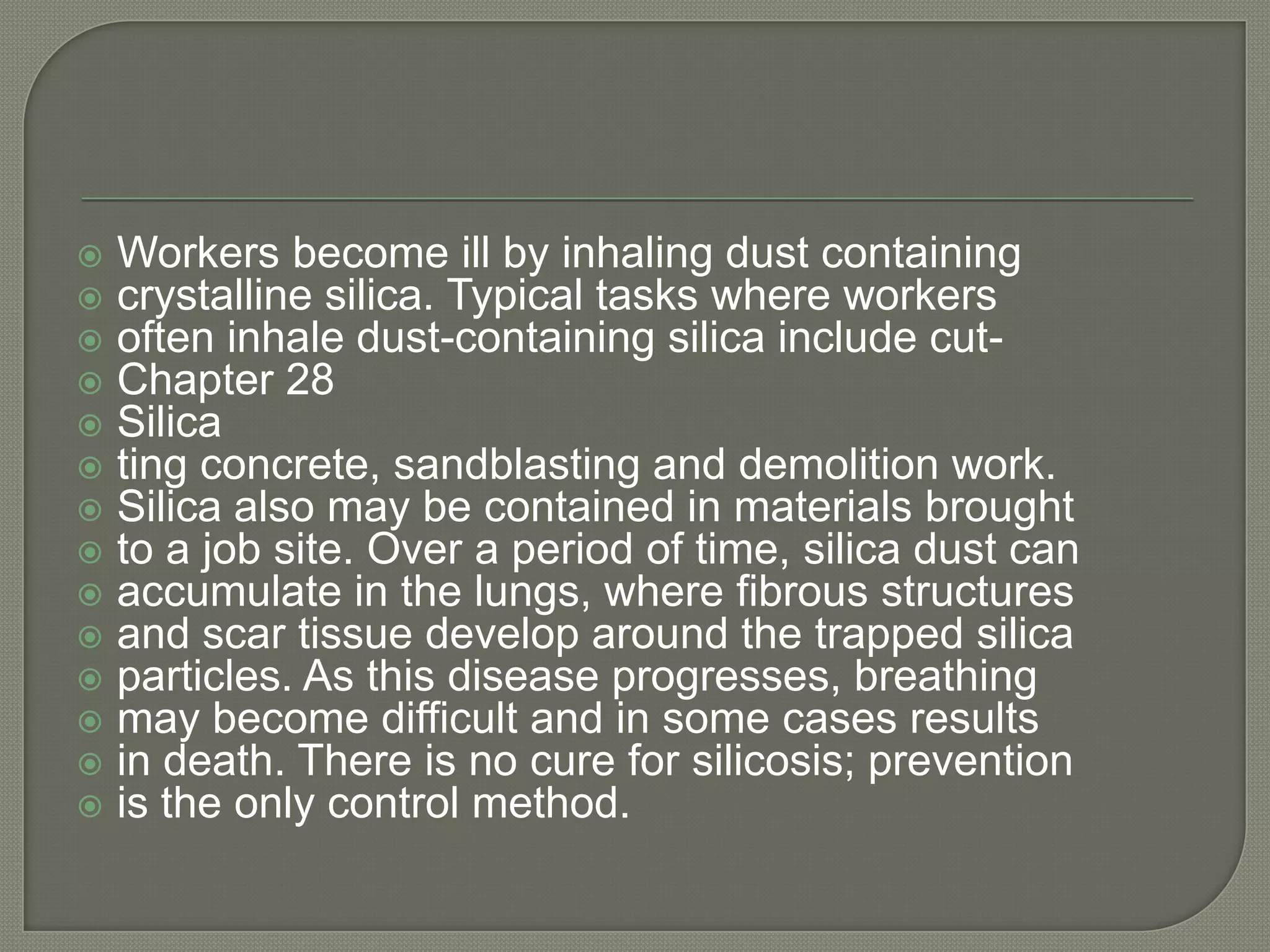    Workers become ill by inhaling dust containing
   crystalline silica. Typical tasks where workers
   often inhale dust-containing silica include cut-
   Chapter 28
   Silica
   ting concrete, sandblasting and demolition work.
   Silica also may be contained in materials brought
   to a job site. Over a period of time, silica dust can
   accumulate in the lungs, where fibrous structures
   and scar tissue develop around the trapped silica
   particles. As this disease progresses, breathing
   may become difficult and in some cases results
   in death. There is no cure for silicosis; prevention
   is the only control method.
 