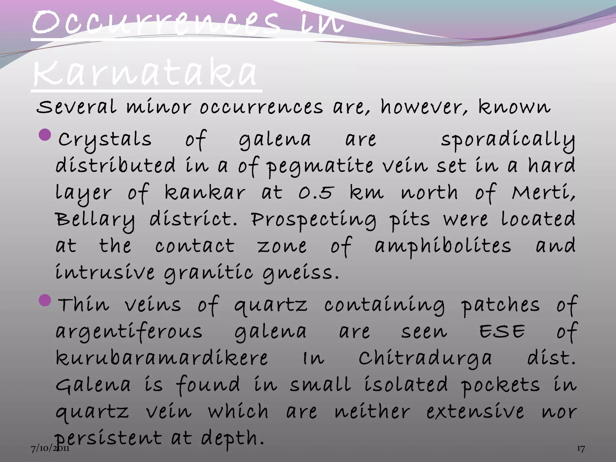 Occurrences in
Karnataka
Several minor occurrences are, however, known
Crystals of galena are sporadically
distributed in a of pegmatite vein set in a hard
layer of kankar at 0.5 km north of Merti,
Bellary district. Prospecting pits were located
at the contact zone of amphibolites and
intrusive granitic gneiss.
Thin veins of quartz containing patches of
argentiferous galena are seen ESE of
kurubaramardikere In Chitradurga dist.
Galena is found in small isolated pockets in
quartz vein which are neither extensive nor
persistent at depth.7/10/2011 17
 