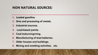 NON NATURAL SOURCES:
1. Leaded gasoline.
2. Ores and processing of metals.
3. Industrial sources.
4. Lead-based paints.
5. Coal buburningrning.
6. Manufacturing of lead batteries.
7. Older houses and buildings.
8. Mining and smelting activities, etc.
 