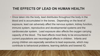 THE EFFECTS OF LEAD ON HUMAN HEALTH
• Once taken into the body, lead distributes throughout the body in the
blood and is accumulated in the bones. Depending on the level of
exposure, lead can adversely affect the nervous system, kidney function,
immune system, reproductive and developmental systems and the
cardiovascular system. Lead exposure also affects the oxygen carrying
capacity of the blood. The lead effects most likely to be encountered in
current populations are neurological effects in children. Infants and
young children are especially sensitive to lead exposures, which may
contribute to behavioral problems, learning deficits and lowered IQ.
 