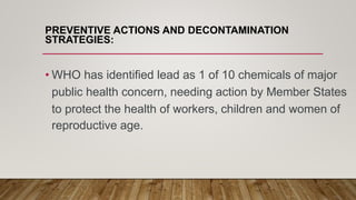 PREVENTIVE ACTIONS AND DECONTAMINATION
STRATEGIES:
• WHO has identified lead as 1 of 10 chemicals of major
public health concern, needing action by Member States
to protect the health of workers, children and women of
reproductive age.
 