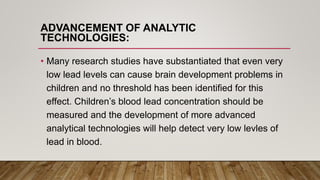 ADVANCEMENT OF ANALYTIC
TECHNOLOGIES:
• Many research studies have substantiated that even very
low lead levels can cause brain development problems in
children and no threshold has been identified for this
effect. Children’s blood lead concentration should be
measured and the development of more advanced
analytical technologies will help detect very low levles of
lead in blood.
 