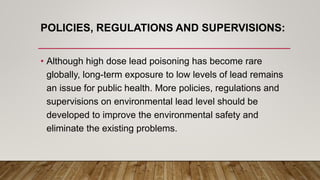 POLICIES, REGULATIONS AND SUPERVISIONS:
• Although high dose lead poisoning has become rare
globally, long-term exposure to low levels of lead remains
an issue for public health. More policies, regulations and
supervisions on environmental lead level should be
developed to improve the environmental safety and
eliminate the existing problems.
 