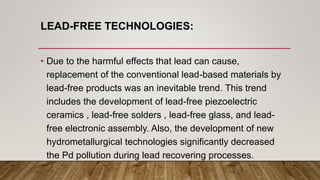 LEAD-FREE TECHNOLOGIES:
• Due to the harmful effects that lead can cause,
replacement of the conventional lead-based materials by
lead-free products was an inevitable trend. This trend
includes the development of lead-free piezoelectric
ceramics , lead-free solders , lead-free glass, and lead-
free electronic assembly. Also, the development of new
hydrometallurgical technologies significantly decreased
the Pd pollution during lead recovering processes.
 