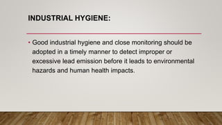 INDUSTRIAL HYGIENE:
• Good industrial hygiene and close monitoring should be
adopted in a timely manner to detect improper or
excessive lead emission before it leads to environmental
hazards and human health impacts.
 