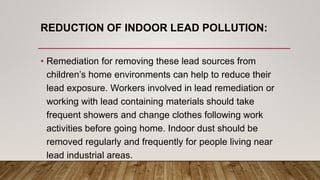 REDUCTION OF INDOOR LEAD POLLUTION:
• Remediation for removing these lead sources from
children’s home environments can help to reduce their
lead exposure. Workers involved in lead remediation or
working with lead containing materials should take
frequent showers and change clothes following work
activities before going home. Indoor dust should be
removed regularly and frequently for people living near
lead industrial areas.
 