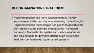 DECONTAMINATION STRATEGIES:
• Phytoremediation is a more environmentally friendly
improvement to the conventional chelating methodologies.
Phytoremediation technologies use plants to absorb lead
from contaminated soils are emerging with increased
frequency. Materials like apatite and carbon nanotubes
can also be used for phytoextraction, such as to clean
lead from contaminated water or soil systems.
 