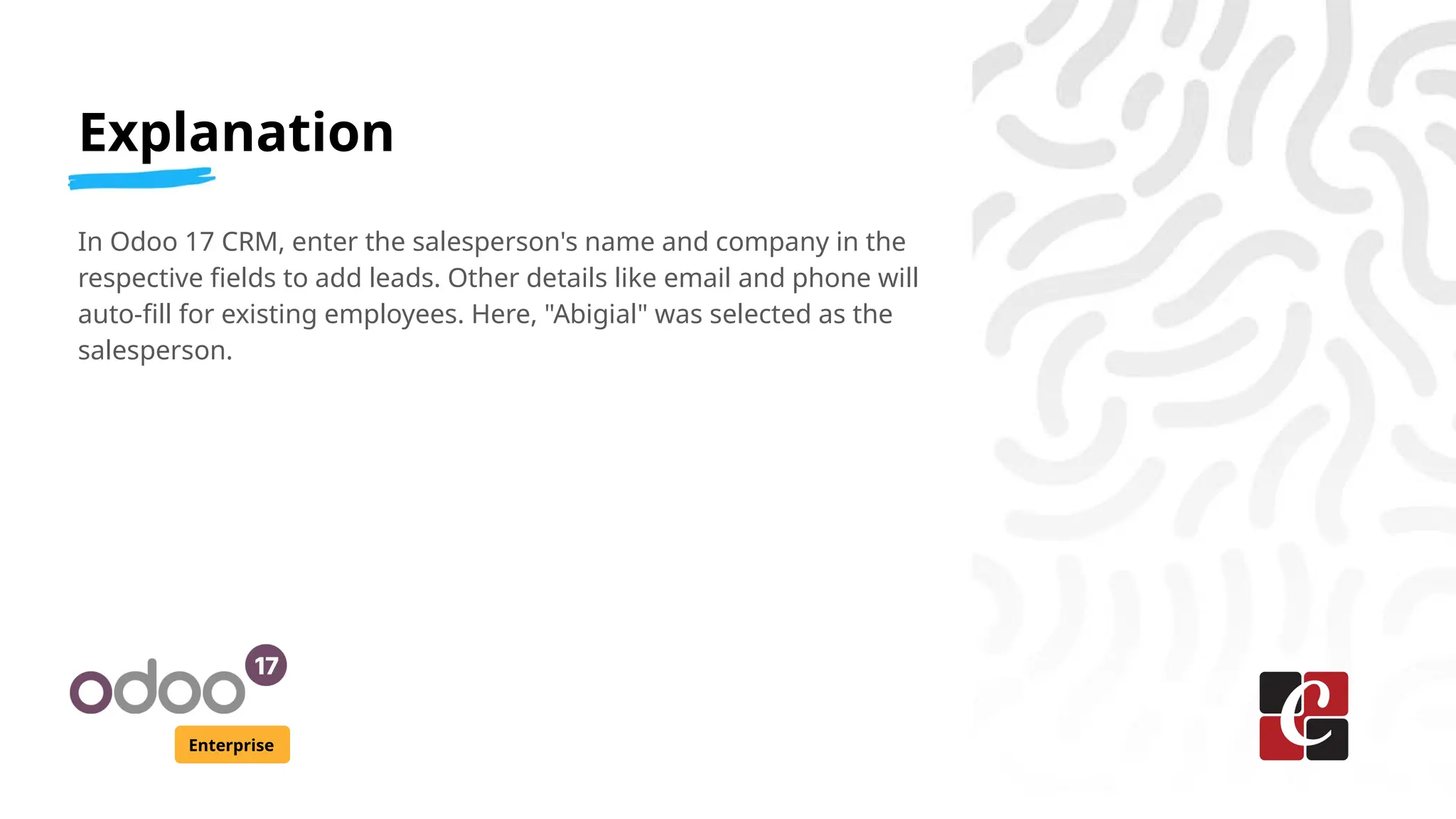 Explanation
Enterprise
In Odoo 17 CRM, enter the salesperson's name and company in the
respective fields to add leads. Other details like email and phone will
auto-fill for existing employees. Here, "Abigial" was selected as the
salesperson.
 