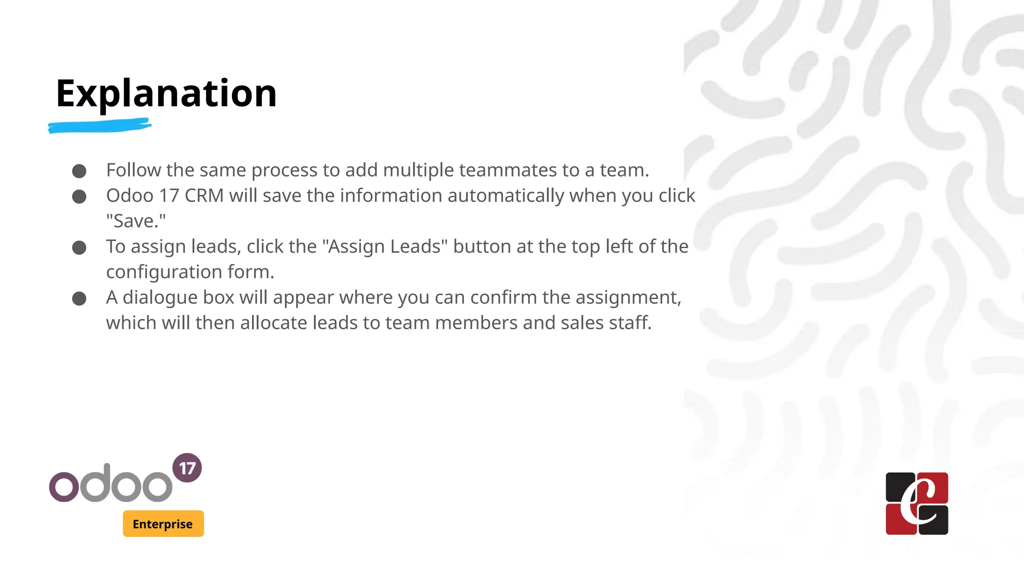 Explanation
Enterprise
● Follow the same process to add multiple teammates to a team.
● Odoo 17 CRM will save the information automatically when you click
"Save."
● To assign leads, click the "Assign Leads" button at the top left of the
configuration form.
● A dialogue box will appear where you can confirm the assignment,
which will then allocate leads to team members and sales staff.
 