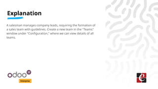 Explanation
Enterprise
A salesman manages company leads, requiring the formation of
a sales team with guidelines. Create a new team in the "Teams"
window under "Configuration," where we can view details of all
teams.
 
