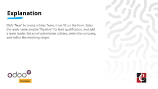 Explanation
Enterprise
Click "New" to create a Sales Team, then fill out the form. Enter
the team name, enable "Pipeline" for lead qualification, and add
a team leader. Set email submission policies, select the company,
and define the invoicing target.
 
