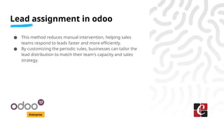 Lead assignment in odoo
Enterprise
● This method reduces manual intervention, helping sales
teams respond to leads faster and more efficiently.
● By customizing the periodic rules, businesses can tailor the
lead distribution to match their team's capacity and sales
strategy.
 
