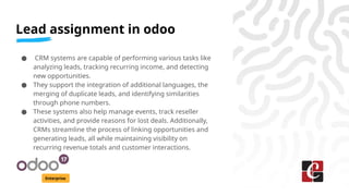 Lead assignment in odoo
Enterprise
● CRM systems are capable of performing various tasks like
analyzing leads, tracking recurring income, and detecting
new opportunities.
● They support the integration of additional languages, the
merging of duplicate leads, and identifying similarities
through phone numbers.
● These systems also help manage events, track reseller
activities, and provide reasons for lost deals. Additionally,
CRMs streamline the process of linking opportunities and
generating leads, all while maintaining visibility on
recurring revenue totals and customer interactions.
 