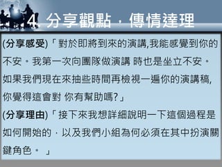 4. 分享觀點，傳情達理
(分享感受)「對於即將到來的演講,我能感覺到你的
不安。我第一次向團隊做演講 時也是坐立不安。
如果我們現在來抽些時間再檢視一遍你的演講稿,
你覺得這會對 你有幫助嗎?」
(分享理由)「接下來我想詳細說明一下這個過程是
如何開始的，以及我們小組為何必須在其中扮演關
鍵角色。 」
 