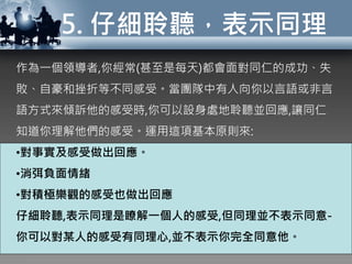 5. 仔細聆聽，表示同理
作為一個領導者,你經常(甚至是每天)都會面對同仁的成功、失
敗、自豪和挫折等不同感受。當團隊中有人向你以言語或非言
語方式來傾訴他的感受時,你可以設身處地聆聽並回應,讓同仁
知道你理解他們的感受。運用這項基本原則來:
•對事實及感受做出回應。
•消弭負面情緒
•對積極樂觀的感受也做出回應
仔細聆聽,表示同理是瞭解一個人的感受,但同理並不表示同意-
你可以對某人的感受有同理心,並不表示你完全同意他。
 