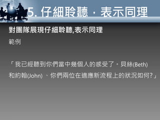 5. 仔細聆聽，表示同理
對團隊展現仔細聆聽,表示同理
範例
「我已經聽到你們當中幾個人的感受了。貝絲(Beth)
和約翰(John) 、你們兩位在適應新流程上的狀況如何?」
 