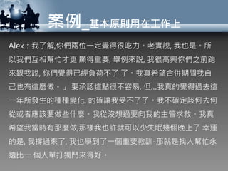 案例_基本原則用在工作上
Alex：我了解,你們兩位一定覺得很吃力。老實說, 我也是。所
以我們互相幫忙才更 顯得重要, 舉例來說, 我很高興你們之前跑
來跟我說, 你們覺得已經負荷不了 了。我真希望合併期間我自
己也有這麼做。」 要承認這點很不容易, 但…我真的覺得過去這
一年所發生的種種變化, 的確讓我受不了了。我不確定該何去何
從或者應該要做些什麼。我從沒想過要向我的主管求救。我真
希望我當時有那麼做,那樣我也許就可以少失眠幾個晚上了 幸運
的是, 我撐過來了, 我也學到了一個重要教訓-那就是找人幫忙永
遠比一 個人單打獨鬥來得好。
 