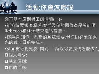 活動:你會怎麼說
寫下基本原則與回應情境(一)-
•新系統要求 你剛和客戶及你的兩位產品設計師
Rebecca和Stan結束電話會議。
•客戶通 知你一些新的系統需要,但你仍必須在原
先的截止日前完成。
•Stan對你扮鬼臉, 問到: 「所以你要我們怎麼做?」
個人需求:
基本原則:
你的回應:
 
