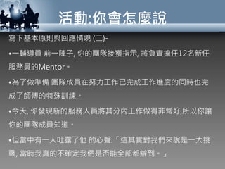 活動:你會怎麼說
寫下基本原則與回應情境 (二)-
•一輔導員 前一陣子, 你的團隊接獲指示, 將負責擔任12名新任
服務員的Mentor。
•為了做準備 團隊成員在努力工作已完成工作進度的同時也完
成了師傅的特殊訓練。
•今天, 你發現新的服務人員將其分內工作做得非常好,所以你讓
你的團隊成員知道。
•但當中有一人吐露了他 的心聲:「這其實對我們來說是一大挑
戰, 當時我真的不確定我們是否能全部都辦到。」
 