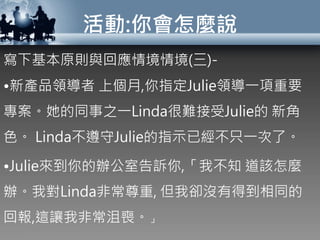 活動:你會怎麼說
寫下基本原則與回應情境情境(三)-
•新產品領導者 上個月,你指定Julie領導一項重要
專案。她的同事之一Linda很難接受Julie的 新角
色。 Linda不遵守Julie的指示已經不只一次了。
•Julie來到你的辦公室告訴你,「我不知 道該怎麼
辦。我對Linda非常尊重, 但我卻沒有得到相同的
回報,這讓我非常沮喪。」
 