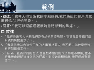 範例
•敘述:「我今天得告訴我的小組成員,我們最近的客戶滿意
度很低,我很怕開會。」
•回答:「我可以理解通報壞消息時感到的焦慮。」
 敘述
4.「我很抱歉客人抱怨我們沒有給他禁煙房間。我猜我又看錯訂房
系統的房間要求了。」
5. 「我確信我符合這件工作的人事資格要求, 我不明白為什麼我沒
有得到這份工作。」
6「Sarah一直否決我的想法,甚至根本連我的作法都還不瞭解, 也不
給我機會說明這樣做法的好處。對於她這種態度, 我已經感到厭
煩了 。」
 