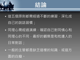 結論
• 這五個原則都需經過不斷的練習，深化成
自己的說話習慣；
• 同理心需經過演練，確認自己對同情心和
同理心的不同，最好的觀察是和枕邊人的
日常對話；
• 一般的主管都是缺乏這樣的知識，或這方
面的白癡。
 
