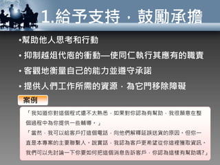 1.給予支持，鼓勵承擔
•幫助他人思考和行動
• 抑制越俎代庖的衝動—使同仁執行其應有的職責
• 客觀地衡量自己的能力並遵守承諾
• 提供人們工作所需的資源，為它門移除障礙
「我知道你對這個程式還不太熟悉，如果對你認為有幫助，我很願意在整
個過程中為你提供一些輔導。」
「當然，我可以給客戶打這個電話，向他們解釋延誤送貨的原因。但你一
直是本專案的主要聯繫人。說實話，我認為客戶更希望從你這裡獲取資訊。
我們可以先討論一下你要如何把這個消息告訴客戶，你認為這樣有幫助嗎?」
案例
 