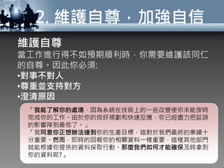 2. 維護自尊，加強自信
維護自尊
當工作進行得不如預期順利時，你需要維護該同仁
的自尊。因此你必須:
•對事不對人
•尊重並支持對方
•澄清原因
「我能了解你的處境，因為系統在技術上的一些改變使你未能按時
完成你的工作。由於你的良好規劃和快速反應，你已經盡力把延誤
的影響降到最低了。」
「我同意你正想辦法達到你的生產目標，這對於我們最終的業績十
分重要。然而，即時的回報你的相關資料一樣重要，這樣其他部門
就能根據你提供的資料採取行動。那麼我們如何才能確保及時拿到
你的資料呢?」
 