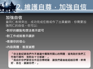 2. 維護自尊，加強自信
加強自信
當同仁表現突出，成功完成任務或作了出貢獻時，你需要加
強同仁的自信。你可以:
•對好的觀點和想法表示認可
•對工作成就表示讚許
•表達你的信心
•內容具體，態度誠懇
「你主動紀錄我們今天會議中團隊所關心的問題，這有助於我們工
作進行順利，我對此十分感謝。」
「我由於你們緊密合作且目標明確，讓我們最後能超越目標。幹得
好，各位，謝謝你們。」
 