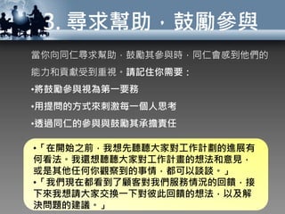 3. 尋求幫助，鼓勵參與
當你向同仁尋求幫助，鼓勵其參與時，同仁會感到他們的
能力和貢獻受到重視。請記住你需要：
•將鼓勵參與視為第一要務
•用提問的方式來刺激每一個人思考
•透過同仁的參與與鼓勵其承擔責任
•「在開始之前，我想先聽聽大家對工作計劃的進展有
何看法。我還想聽聽大家對工作計畫的想法和意見，
或是其他任何你觀察到的事情，都可以談談。」
•「我們現在都看到了顧客對我們服務情況的回饋，接
下來我想請大家交換一下對彼此回饋的想法，以及解
決問題的建議。」
 