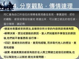 4. 分享觀點，傳情達理
同仁會為自己所信任的領導者展現最佳表現。事實證明，把你
的觀點、感受或理由恰當地 表達出來，可以建立彼此的信任感。
當分享時，請記得:
•適當地表露感受與想法,並確保你所分享的內容與該情境有關
•解釋決策、想法或變動的原因。當人們知道某件事發生的原因
後,他們就不會僅憑假 設行事。
•切記! 是補充你的想法、意見和經驗, 而非取代他人的想法、意
見和經驗
•誠實-表達真實的感受有助於在人際之間建立起信任的關係,也
可以幫助他人以新的 眼光來看問題。
 