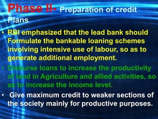 Phase II- Preparation of credit
Plans
• RBI emphasized that the lead bank should
Formulate the bankable loaning schemes
involving intensive use of labour, so as to
generate additional employment.
• Disburse loans to increase the productivity
of land in Agriculture and allied activities, so
as to increase the income level.
• Give maximum credit to weaker sections of
the society mainly for productive purposes.
 
