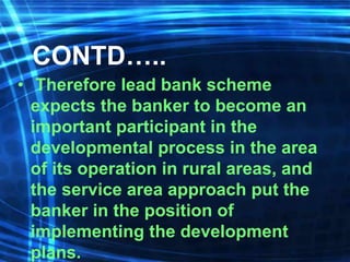 CONTD…..
• Therefore lead bank scheme
expects the banker to become an
important participant in the
developmental process in the area
of its operation in rural areas, and
the service area approach put the
banker in the position of
implementing the development
plans.
 