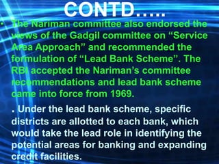 CONTD…..
• The Nariman committee also endorsed the
views of the Gadgil committee on “Service
Area Approach” and recommended the
formulation of “Lead Bank Scheme”. The
RBI accepted the Nariman’s committee
recommendations and lead bank scheme
came into force from 1969.
. Under the lead bank scheme, specific
districts are allotted to each bank, which
would take the lead role in identifying the
potential areas for banking and expanding
credit facilities.
 