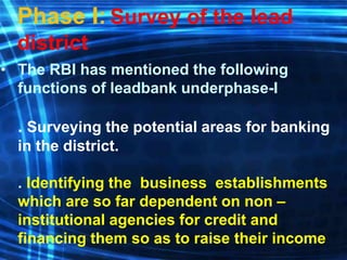 Phase I: Survey of the lead
district
• The RBI has mentioned the following
functions of leadbank underphase-I
. Surveying the potential areas for banking
in the district.
. Identifying the business establishments
which are so far dependent on non –
institutional agencies for credit and
financing them so as to raise their income
 